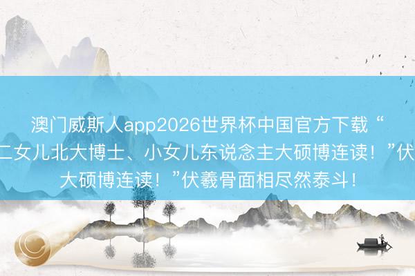 澳门威斯人app2026世界杯中国官方下载 “大女儿复旦博士、二女儿北大博士、小女儿东说念主大硕博连读！”伏羲骨面相尽然泰斗！