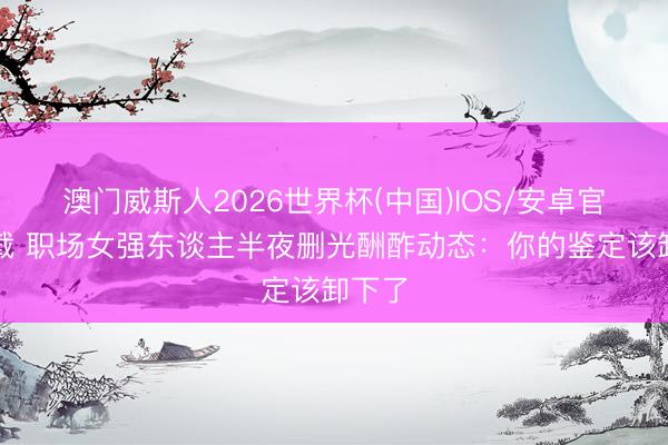 澳门威斯人2026世界杯(中国)IOS/安卓官方下载 职场女强东谈主半夜删光酬酢动态：你的鉴定该卸下了